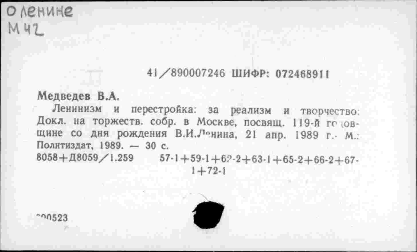 ﻿оденине мщ
41/890007246 ШИФР: 072468911
Медведев В.А.
Ленинизм и перестройка: за реализм и творчество: Докл. на торжеств, собр. в Москве, посвящ. 119-й го юв-щине со дня рождения В.И. Ленина, 21 апр. 1989 г.- М.: Политиздат, 1989. — 30 с.
8058+Д8059/1.259	57-1+59-1+62-2+63-1+65-2+66-2+67-
1+72-1
''»ОбгЗ